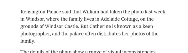 Kensington Palace said that William had taken the photo last week in Windsor, where the family lives in Adelaide Cottage, on the grounds of Windsor Castle. But Catherine is known as a keen photographer, and the palace often distributes her photos of the family.
