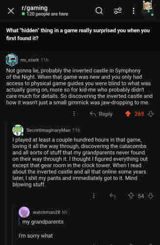 Reddit question:

What "hidden" thing in a game really surprised you when you first found it? 

@ mr_stark 11h Not gonna lie, probably the inverted castle in Symphony of the Night. When that game was new and you only had access to physical game guides you were blind to what was actually going on, more so for kid-me who probably didn't care much for details. So discovering the inverted castle and how it wasn't just a small gimmick was jaw-dropping to me.

 Reply SecretlmaginaryMan 11h 

I played at least a couple hundred hours in that game, loving it all the way through, discovering the catacombs and all sorts of stuff that my grandparents never found on their way through it. | thought | figured everything out except that gear room in the clock tower. When | read about the inverted castle and all that online some years later, | shit my pants and immediately got to it. Mind blowing stuff.

Reply watchman28 6h 
my grandparents? I'm sorry what 