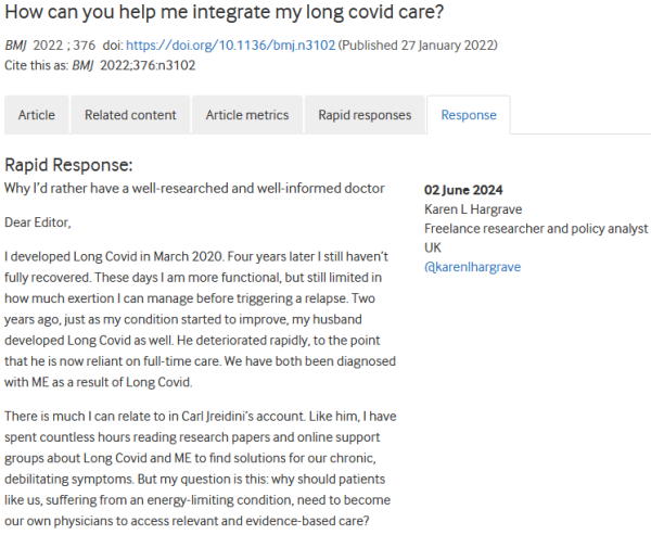 How can you help me integrate my long covid care?
BMJ 2022; 376 doi: https://doi.org/10.1136/bmj.n3102 (Published 27 January 2022) Cite this as: BMJ 2022;376:n3102

    Article
    Related content
    Article metrics
    Rapid responses
    Response

Rapid Response:
Why I’d rather have a well-researched and well-informed doctor

Dear Editor,

I developed Long Covid in March 2020. Four years later I still haven’t fully recovered. These days I am more functional, but still limited in how much exertion I can manage before triggering a relapse. Two years ago, just as my condition started to improve, my husband developed Long Covid as well. He deteriorated rapidly, to the point that he is now reliant on full-time care. We have both been diagnosed with ME as a result of Long Covid.

There is much I can relate to in Carl Jreidini’s account. Like him, I have spent countless hours reading research papers and online support groups about Long Covid and ME to find solutions for our chronic, debilitating symptoms. But my question is this: why should patients like us, suffering from an energy-limiting condition, need to become our own physicians to access relevant and evidence-based care? 

 02 June 2024
Karen L Hargrave
Freelance researcher and policy analyst
UK
@karenlhargrave 
