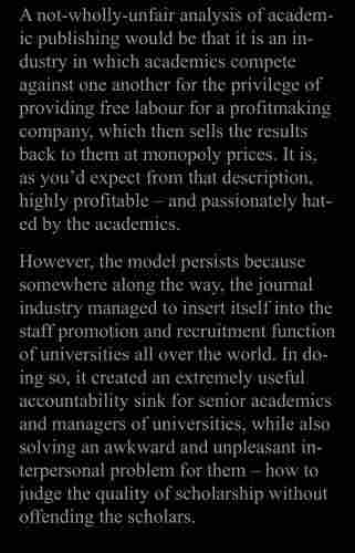 A not-wholly-unfair analysis of academic publishing would be that it is an industry in which academics compete against one another for the privilege of providing free labour for a profitmaking company, which then sells the results back to them at monopoly prices. It is, as you'd expect from that description, highly profitable - and passionately hated by the academics.
However, the model persists because somewhere along the way, the journal industry managed to insert itself into the staff promotion and recruitment function of universities all over the world. In doing so, it created an extremely useful accountability sink for senior academics and managers of universities, while also solving an awkward and unpleasant interpersonal problem for them - how to judge the quality of scholarship without offending the scholars.