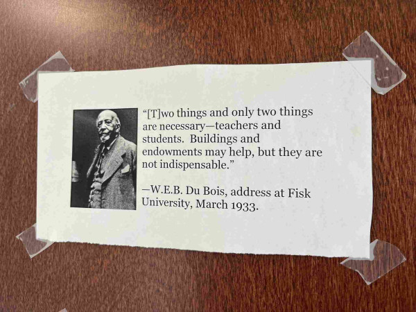 Photo of an office door with photo lf du bois and rhis text

Two things and only two things
are necessary-teachers and
students. Buildings and
endowments may help, but they are
not indispensable."
-W.E.B. Du Bois, address at Fisk
University, March 1933.