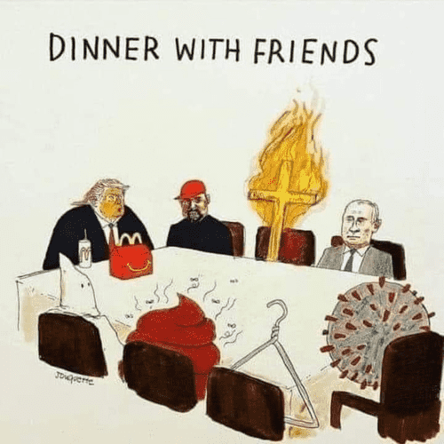 Artist "Jouquette " cartoon
DINNER WITH FRIENDS, 


A table with Trump at the head, with Macdonald in front of him, going around the table, red hat, a burning cross, Putin, Coronavirus, a coat hanger, a pile of poop, and a hooded KKK at the right side of Orange Jesus. 
·
