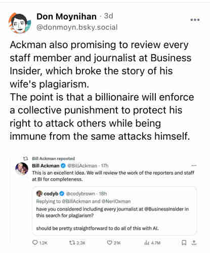 Bluesky post by @donmoyn.bsky.social: “Ackman also promising to review every staff member and journalist at Business Insider, which broke the story of his wife's plagiarism.
The point is that a billionaire will enforce a collective punishment to protect his right to attack others while being immune from the same attacks himself.”