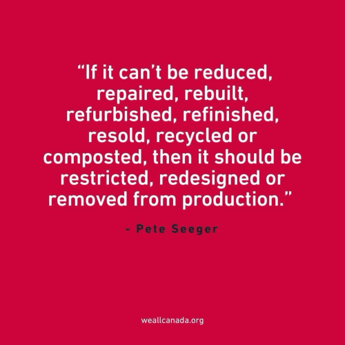 "If it can't be reduced, repaired, rebuilt, refurbished, refinished, resold, recycled or composted, then it should be restricted, redesigned or removed from production.' " - Pete Seeger