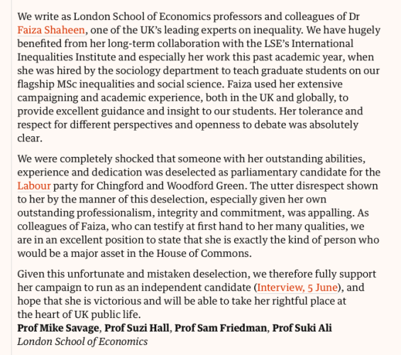 Letter (edited)

We write as London School of Economics professors & colleagues of Dr Faiza Shaheen, one of the UK’s leading experts on inequality. We have hugely benefited from her long-term collaboration with the LSE’s International Inequalities Institute and especially her work this past academic year, when she was hired by the sociology department to teach graduate students on our flagship MSc inequalities & social science. Faiza used her extensive campaigning and academic experience, both in the UK and globally, to provide excellent guidance and insight to our students. Her tolerance and respect for different perspectives and openness to debate was absolutely clear.

We were completely shocked that someone with her outstanding abilities, experience and dedication was deselected as parliamentary candidate for the Labour party for Chingford and Woodford Green. The utter disrespect shown to her by the manner of this deselection, especially given her own outstanding professionalism, integrity and commitment, was appalling. As colleagues of Faiza, who can testify at first hand to her many qualities, we are in an excellent position to state that she is exactly the kind of person who would be a major asset in the House of Commons.

Given this unfortunate and mistaken deselection, we... hope that she is victorious & will be able to take her rightful place at the heart of UK public life.
Prof Mike Savage, Prof Suzi Hall, Prof Sam Friedman, Prof Suki Ali
London School of Economics
