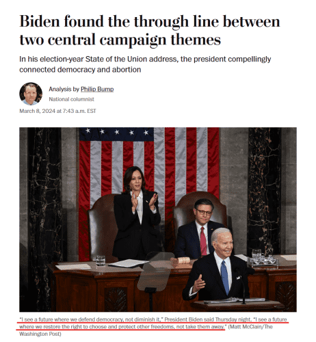 News headline and photo with caption.

Headline: Biden found the through line between two central campaign themes
In his election-year State of the Union address, the president compellingly connected democracy and abortion
Analysis by Philip Bump
National columnist
March 8, 2024 at 7:43 a.m. EST

Photo: A smiling Biden stands at the podium. Kamala Harris stands proudly and applauds behind him. The Republican Speaker of the House sits looking depressed.

Caption: “I see a future where we defend democracy, not diminish it,” President Biden said Thursday night. “I see a future where we restore the right to choose and protect other freedoms, not take them away.” (Matt McClain/The Washington Post)