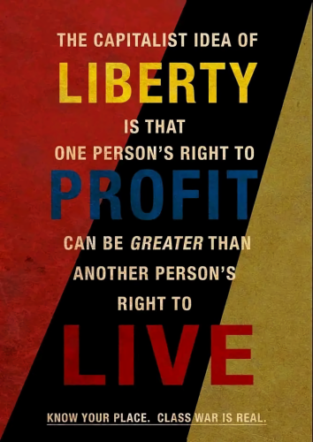 THE CAPITALIST IDEA OF
LIBERTY
IS THAT
ONE PERSON'S RIGHT TO
PROFIT
CAN BE GREATER THAN
ANOTHER PERSON'S
RIGHT TO
LIVE
KNOW YOUR PLACE. CLASS WAR IS REAL.