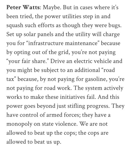 Peter Watts: Maybe. But in cases where it’s been tried, the power utilities step in and squash such efforts as though they were bugs. Set up solar panels and the utility will charge you for “infrastructure maintenance” because by opting out of the grid, you’re not paying “your fair share.” Drive an electric vehicle and you might be subject to an additional “road tax” because, by not paying for gasoline, you’re not paying for road work. The system actively works to make these initiatives fail. And this power goes beyond just stifling progress. They have control of armed forces; they have a monopoly on state violence. We are not allowed to beat up the cops; the cops are allowed to beat us up.