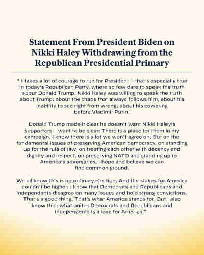 Statement From President Biden on
Nikki Haley Withdrawing from the
Republican Presidential Primary
"It takes a lot of courage to run for President - that's especially true
in today's Republican Party, where so few dare to speak the truth
about Donald Trump. Nikki Haley was willing to speak the truth
about Trump: about the chaos that always follows him, about his
inability to see right from wrong, about his cowering
before Vladimir Putin.
Donald Trump made it clear he doesn't want Nikki Haley's
supporters. I want to be clear: There is a place for them in my
campaign. I know there is a lot we won't agree on. But on the
fundamental issues of preserving American democracy, on standing
up for the rule of law, on treating each other with decency and
dignity and respect, on preserving NATO and standing up to
America's adversaries, I hope and believe we can
find common ground.
We all know this is no ordinary election. And the stakes for America
couldn't be higher. I know that Democrats and Republicans and
Independents disagree on many issues and hold strong convictions.
That's a good thing. That's what America stands for. But I also
know this: what unites Democrats and Republicans and
Independents is a love for America."