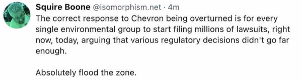 Squire Boone @isomorphism.net - 4m
The correct response to Chevron being overturned is for every single environmental group to start filing millions of lawsuits, right now, today, arguing that various regulatory decisions didn't go far enough.
Absolutely flood the zone.