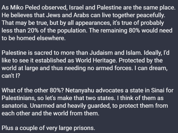 As Miko Peled observed, Israel and Palestine are the same place. He believes that Jews and Arabs can live together peacefully. That may be true, but by all appearances, it's true of probably less than 20% of the population. The remaining 80% would need to be homed elsewhere.

Palestine is sacred to more than Judaism and Islam. Ideally, I'd like to see it established as World Heritage. Protected by the world at large and thus needing no armed forces. I can dream, can't I?

What of the other 80%? Netanyahu advocates a state in Sinai for Palestinians, so let's make that two states. I think of them as sanatoria. Unarmed and heavily guarded, to protect them from each other and the world from them.

Plus a couple of very large prisons.