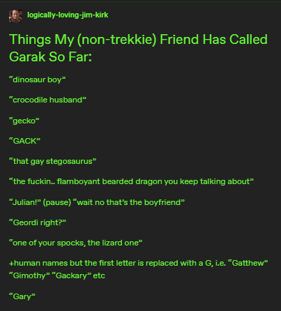 Post by logically-loving-jim-kirk

Things My (non-trekkie) Friend Has Called Garak So Far:

"dinosaur boy"

"crocodile husband"

"gecko"

"GACK"

"that gay stegosaurus"

"the fuckin.. flamboyant bearded dragon you keep talking about"

"Julian!" (pause) "wait no that's the boyfriend"

"Geordi right?"

"one of your spocks, the lizard one"

*human names but the first letter replaced with a G*, i.e. "Gatthew" "Gimothy" "Gackary" etc

"Gary"