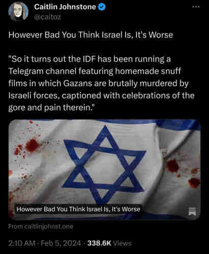 However Bad You Think Israel Is, It's Worse "So it turns out the IDF has been running a Telegram channel featuring homemade snuff films in which Gazans are brutally murdered by Israeli forces, captioned with celebrations of the gore and pain therein."