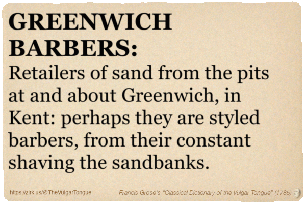 Image imitating a page from an old document, text (as in main toot):

GREENWICH BARBERS. Retailers of sand from the pits at and about Greenwich, in Kent: perhaps they are styled barbers, from their constant shaving the sandbanks.

A selection from Francis Grose’s “Dictionary Of The Vulgar Tongue” (1785)