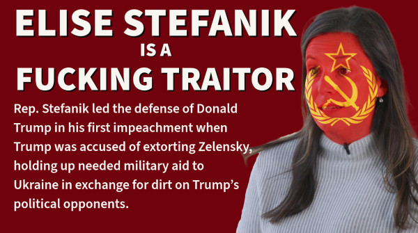 ELISE STEFANIK IS A FUCKING TRAITOR
Rep. Stefanik led the defense of Donald Trump in his first impeachment when Trump was accused of extorting Zelensky, holding up needed military aid to Ukraine in exchange for dirt on Trump’s political opponents.