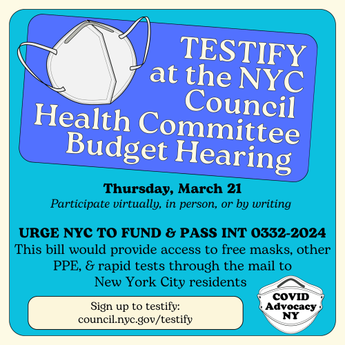 Picture of KN95 mask with text on blue background.

Text reads:

TESTIFY at the NYC Council Health Committee

Thursday, March 21
Participate virtually, in person, or by writing 

Urge NYC to fund & pass Int 0332-2024
This bill would provide access to free masks, other PPE, & rapid tests through the mail to New York City residents 

Sign up to testify:
council.nyc.gov/testify

COVID Advocacy NY