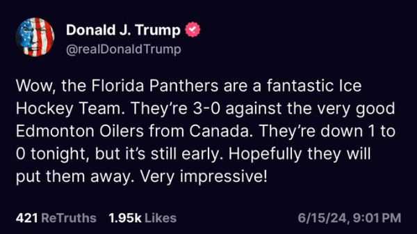 Donald J. Trump @realDonaldTrump 

Wow, the Florida Panthers are a fantastic Ice Hockey Team. They're 3-0 against the very good Edmonton Oilers from Canada. They’re down 1 to 0 tonight, but it’s still early. Hopefully they will put them away. Very impressive! 
421 ReTruths 1.95k Likes 6/15/24,9:01PM 