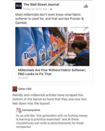 The Wall Street Journal Most millennials don't even know what fabric softener is used for, and that worries Procter & Gamble. Millennials Are Fine Without Fabric Softener; P&G Looks to Fix That slow-riot: Weirdly anti-millennial articles have scraped the bottom of the barrel so hard that they are now two feet down into the topsoil tramampoline: its so wild like "this generation with no fucking money is learning to prioritize essentials" and all these chucklefucks can write is advertisements for these companies