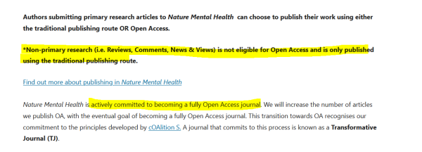 Authors submitting primary research articles to Nature Mental Health  can choose to publish their work using either the traditional publishing route OR Open Access.

*Non-primary research (i.e. Reviews, Comments, News & Views) is not eligible for Open Access and is only published using the traditional publishing route.

Find out more about publishing in Nature Mental Health

Nature Mental Health is actively committed to becoming a fully Open Access journal. We will increase the number of articles we publish OA, with the eventual goal of becoming a fully Open Access journal. This transition towards OA recognises our commitment to the principles developed by cOAlition S. A journal that commits to this process is known as a Transformative Journal (TJ).