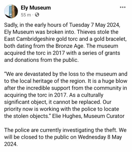 Ely Museum

55 m

Sadly, in the early hours of Tuesday 7 May 2024,Ely Museum was broken into. Thieves stole theEast Cambridgeshire gold torc and a gold bracelet,both dating from the Bronze Age. The museumacquired the torc in 2017 with a series of grantsand donations from the public.

"We are devastated by the loss to the museum andto the local heritage of the region. It is a huge blowafter the incredible support from the community inacquiring the torc in 2017. As a culturallysignificant object, it cannot be replaced. Ourpriority now is working with the police to locatethe stolen objects." Elie Hughes, Museum Curator

The police are currently investigating the theft. Wewill be closed to the public on Wednesday 8 May2024.