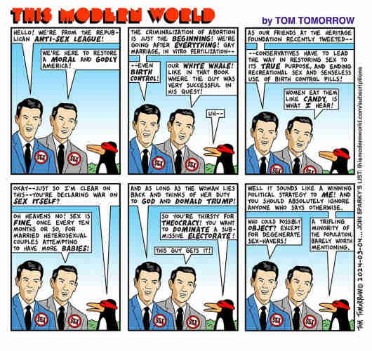 THIS MODERN WORLD by TOM TOMORROW

Six panels, each featuring two Republican white men in suits wearing badges with the red circle-slash motifs over the word 'SEX.' They are in dialog with Sparky, a penguin wearing a futuristic eye-visor.

Panel 1

GOP1: Hello! we're from the Republican Anti-Sex League!

GOP2: We're here to restore a moral and godly America!

--

Panel 2

GOP1: The criminalization of abortion is just the beginning! we're going after everything! gay marriage, in vitro fertilization--
`
GOP2: Our white whale! like in that book where the guy was very successful in his quest!

Sparky: uh -

--

Panel 3

GOP1:  As our friends at the Heritage Foundation recently tweeted, conservatives have to lead the way in restoring sex to its true purpose, and ending recreational sex and senseless use of birth control pills!

GOP2: Women eat them like candy, is what I hear!

--

Panel 4

Sparky: Okay--just so I'm clear on this--you're declaring war on sex itself?

GOP2: Oh heavens no! sex is fine, once every ten months or so, for married heterosexual couples attempting to have more babies!

--

Panel 5

GOP1: And as long as the woman lies back and thinks of her duty to God and Donald Trump!

Sparky: So you're thirsty for theocracy! you want to dominate a submissive electorate!

GOP2: This guy gets it!

--

Panel 6

Sparky: Well it sounds like a winning political strategy to me! And you should absolutely ignore anyone who says otherwise.

GOP1: Who could possibly object? 