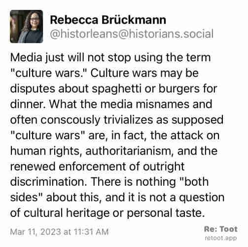 Post by Rebecca Brückmann. "Media just will not stop using the term "culture wars." Culture wars may be disputes about spaghetti or burgers for dinner. What the media misnames and often conscously trivializes as supposed "culture wars" are, in fact, the attack on human rights, authoritarianism, and the renewed enforcement of outright discrimination. There is nothing "both sides" about this, and it is not a question of cultural heritage or personal taste." Posted on Mar 11, 2023 at 11:31 AM