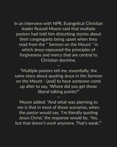 In an interview with NPR, Evangelical Christian leader Russell Moore said that multiple pastors had told him disturbing stories about their congregants being upset when they read from the “Sermon on the Mount ” in which Jesus espoused the principles of forgiveness and mercy that are central to Christian doctrine. 

"Multiple pastors tell me, essentially, the same story about quoting Jesus in the Sermon on the Mount - [and] to have someone come up after to say, 'Where did you get those liberal talking points?"

Moore added: “And what was alarming to me is that in most of these scenarios, when the pastor would say, ‘I'm literally quoting Jesus Christ, the response would be, ‘Yes, but that doesn’t work anymore. That’s weak.” 