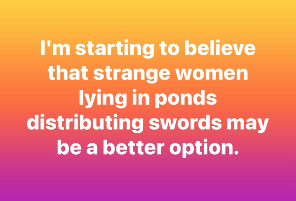 I'm starting to believe that strange women lying in ponds distributing swords may be a better option.