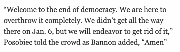 “Welcome to the end of democracy. We are here to overthrow it completely. We didn’t get all the way there on Jan. 6, but we will endeavor to get rid of it,” Posobiec told the crowd as Bannon added, “Amen”
