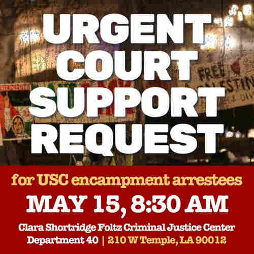 Flyer. Text:

Urgent court support request 

For USC encampment arrestees

May 15, 8:30 ami

Clara Shortridge Foltz Criminal Justice Center 

Department 40

210 W Temple LA 90012