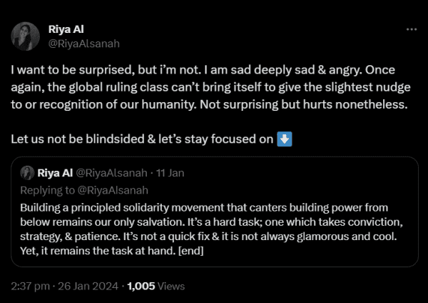 Rya Al on 26 Jan:

I want to be surprised, but i’m not. I am sad deeply sad & angry. Once again, the global ruling class can’t bring itself to give the slightest nudge to or recognition of our humanity. Not surprising but hurts nonetheless. 
 
Let us not be blindsided & let’s stay focused on ⬇️
Quote
Riya Al
@RiyaAlsanah
·
11 Jan
Replying to @RiyaAlsanah
Building a principled solidarity movement that canters building power from below remains our only salvation. It’s a hard task; one which takes conviction, strategy, & patience. It’s not a quick fix & it is not always glamorous and cool. Yet, it remains the task at hand. [end]
