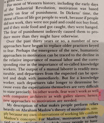 Highlighted text: In other words, fear won't work as well with computer architects as with galley slaves; hence, new approaches to motivation are needed.

New paragraph: My description of what makes people perform relies heavily on Abraham Maslow's theory of motivation, simply because my own observations of working life confirm Maslow's concepts