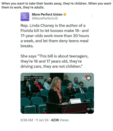"When you want to take their books away, they're children. When you want them to work, they're adults." -/u/xFurorCelticax/ on /r/LateStageCapitalism

"Florida Republicans are having a hearing about rolling back child labor laws.

When asked about the danger to kids and rising child labor violations, bill author Rep. Linda Chaney says:

"These are not children. These are 16 and 17-year-olds. these are youth workers.""

@MorePerfectUS