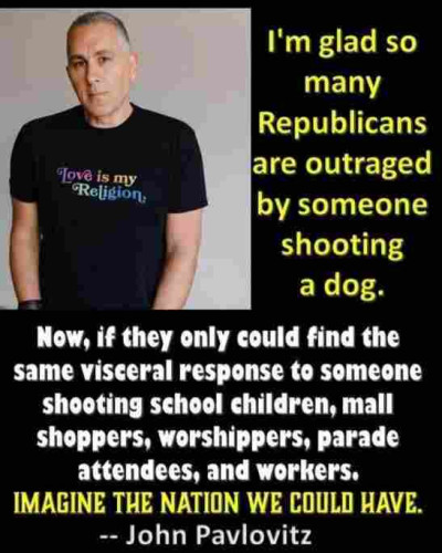 I'm glad so many Republicans are outraged by someone shooting a dog.

Now, if they could find the same visceral response to someone shooting school children, mall shoppers, worshippers, parade attendees, and workers. Imagine the nation we could have.

-- John Pavlovitz