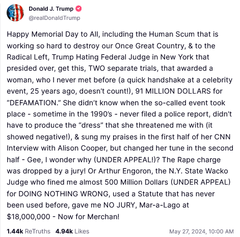 DONALD TRUMP TRUTHSOCIAL POST:

Happy Memorial Day to All, including the Human Scum that is working so hard to destroy our Once Great Country, & to the Radical Left, Trump Hating Federal Judge in New York that presided over, get this, TWO separate trials, that awarded a woman, who | never met before (a quick handshake at a celebrity event, 25 years ago, doesn't count!), 91 MILLION DOLLARS for “DEFAMATION.” She didn't know when the so-called event took place - sometime in the 1990's - never filed a police report, didn't have to produce the “dress” that she threatened me with (it showed negative!), & sung my praises in the first half of her CNN Interview with Alison Cooper, but changed her tune in the second half - Gee, I wonder why (UNDER APPEAL!)? The Rape charge was dropped by a jury! Or Arthur Engoron, the N.Y. State Wacko Judge who fined me almost 500 Million Dollars (UNDER APPEAL) for DOING NOTHING WRONG, used a Statute that has never been used before, gave me NO JURY, Mar-a-Lago at $18,000,000 - Now for Merchan! 
May 27, 2024, 10:00 AM [EDT]