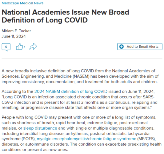 Medscape Medical News
National Academies Issue New Broad Definition of Long COVID
Miriam E. Tucker

June 11, 2024

Add to Email Alerts
0
7
 

A new broadly inclusive definition of long COVID from the National Academies of Sciences, Engineering, and Medicine (NASEM) has been developed with the aim of improving consistency, documentation, and treatment for both adults and children.

According to the 2024 NASEM definition of long COVID issued on June 11, 2024, "Long COVID is an infection-associated chronic condition that occurs after SARS-CoV-2 infection and is present for at least 3 months as a continuous, relapsing and remitting, or progressive disease state that affects one or more organ systems." 

People with long COVID may present with one or more of a long list of symptoms, such as shortness of breath, rapid heartbeat, extreme fatigue, post-exertional malaise, or sleep disturbance and with single or multiple diagnosable conditions, including interstitial lung disease, arrhythmias, postural orthostatic tachycardia syndrome (POTS), myalgic encephalomyelitis/chronic fatigue syndrome (ME/CFS), diabetes, or autoimmune disorders. The condition can exacerbate preexisting health conditions or present as new ones. 