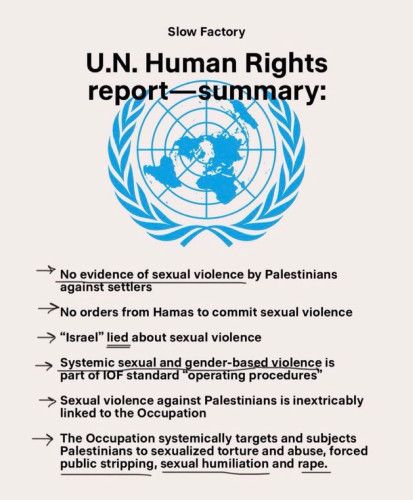 Slow Factory
U.N. Human Rights
report-summary
• No evidence of sexual violence by Palestinians
against settlers
→ No orders from Hamas to commit sexual violence
→ "Israel" lied about sexual violence
→ Santonios standard operating providence is
operating procedures
→ Sexual violence against Palestinians is inextricably
linked to the Occupation
> The Occupation systemically targets and subjects
Palestinians to sexualized torture and abuse, forced
public stripping, sexual humiliation and rape.