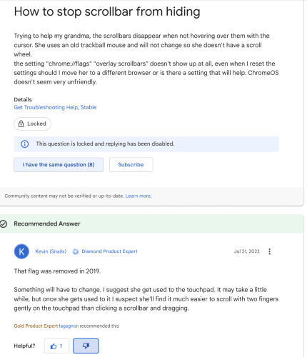 Google forums question, titled: "How to stop scrollbar from hiding" with text:

Trying to help my grandma, the scrollbars disappear when not hovering over them with the cursor. She uses an old trackball mouse and will not change so she doesn't have a scroll wheel. the setting "chrome://flags" "overlay scrollbars" doesn't show up at all, even when I reset the settings. Should I move her to a different browser or is there a setting that will help? ChromeOS doesn't seem very unfriendly. 

With metadata: "This question is locked and replying has been disabled" and "I have the same question (8)" Recommended Answer from "Kevin (Snails), Diamond Product Expert", with text:

That flag was removed in 2019. Something will have to change. I suggest she get used to the touchpad. It may take a little while, but once she gets used to it I suspect she'll find it much easier to scroll with two fingers gently on the touchpad than clicking a scrollbar and dragging.