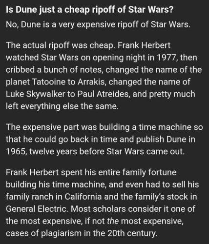 Is Dune just a cheap ripoff of Star Wars?

No, Dune is a very expensive ripoff of Star Wars. The actual ripoff was cheap. Frank Herbert watched Star Wars on opening night in 1977, then cribbed a bunch of notes, changed the name of the planet Tatooine to Arrakis, changed the name of Luke Skywalker to Paul Atreides, and pretty much left everything else the same.

The expensive part was building a time machine so that he could go back in time and publish Dune in 1965, twelve years before Star Wars came out. Frank Herbert spent his entire family fortune building his time machine, and even had to sell his family ranch in California and the family’s stock in General Electric. Most scholars consider it one of the most expensive, if not _the_ most expensive, cases of plagiarism in the 20th century. 