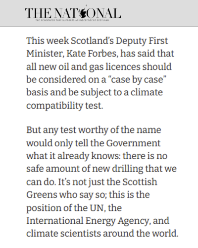 The National column by Patrick Harvie.

This week Scotland’s Deputy First Minister, Kate Forbes, has said that all new oil and gas licences should be considered on a “case by case” basis and be subject to a climate compatibility test.

But any test worthy of the name would only tell the Government what it already knows: there is no safe amount of new drilling that we can do. It’s not just the Scottish Greens who say so; this is the position of the UN, the International Energy Agency, and climate scientists around the world. 
