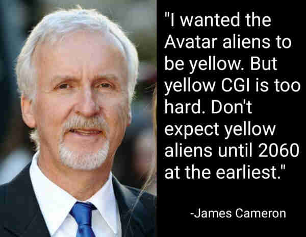 "I wanted the Avatar aliens to be yellow. But yellow CGI is too hard. Don't expect yellow aliens until 2060 at the earliest."
-James Cameron