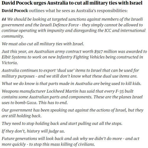 David Pocock urges Australia to cut all military ties with Israel
David Pocock outlines what he sees as Australia’s responsibilities:

We should be looking at targeted sanctions against members of the Israeli government and the Israeli Defence Force - they simply cannot be allowed to continue operating with impunity and disregarding the ICC and international community.

We must also cut all military ties with Israel.

Just this year, an Australian army contract worth $917 million was awarded to Elbit Systems to work on new Infantry Fighting Vehicles being constructed in Victoria.

Australia continues to export ‘dual use’ items to Israel that can be used for military purposes - and we still don’t know what these dual use items are.

What we do know is that parts made in Australia are being used to kill kids.

Weapons manufacturer Lockheed Martin has said that every F-35 built contains some Australian parts and components. These are the planes Israel uses to bomb Gaza. This has to end.

Our government has been speaking out against the actions of Israel, but they are still holding back.

They need to stop holding back and start pulling out all the stops.

If they don’t, history will judge us.

Future generations will look back and ask why we didn’t do more - and act more quickly - to stop this mass killing of civilians.
