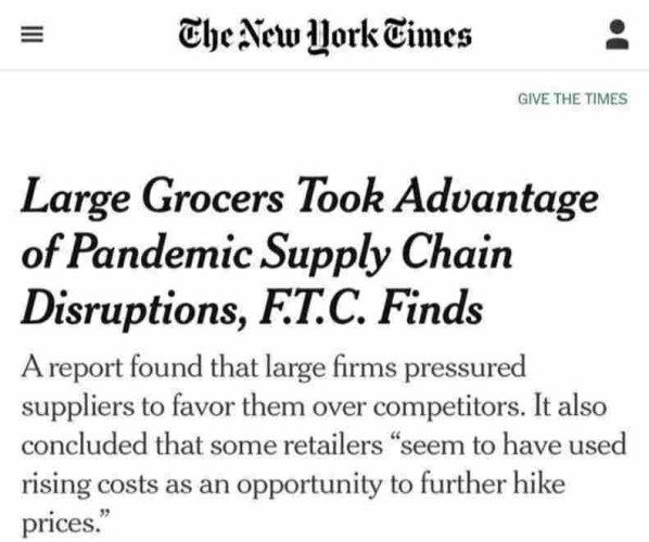 Story from the New York Times
"Large Grocers Took Advantage of Pandemic Supply Chain Disruptions, FT.C. Finds:
"A report found that large firms pressured suppliers to favor them over competitors. It also concluded that some retailers “seem to have used rising costs as an opportunity to further hike prices.” 