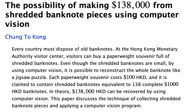 A screenshot of a paper on arxiv, it reads:

The possibility of making $138,000 from shredded banknote pieces using computer vision

Every country must dispose of old banknotes. At the Hong Kong Monetary Authority visitor center, visitors can buy a paperweight souvenir full of shredded banknotes. Even though the shredded banknotes are small, by using computer vision, it is possible to reconstruct the whole banknote like a jigsaw puzzle. Each paperweight souvenir costs $100 HKD, and it is claimed to contain shredded banknotes equivalent to 138 complete $1000 HKD banknotes. In theory, $138,000 HKD can be recovered by using computer vision. This paper discusses the technique of collecting shredded banknote pieces and applying a computer vision program.