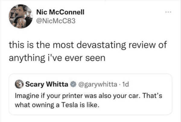 Nic McConnell @NicMcC83 this is the most devastating review of anything i've ever seen ) Scary Whitta ® @garywhitta • 1d Imagine if your printer was also your car. That's what owning a Tesla is like.