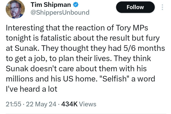Tweet by Tim Shipman saying "Interesting that the reaction of Tory MPs
tonight is fatalistic about the result but fury
at Sunak. They thought they had 5/6 months
to get a job, to plan their lives. They think
Sunak doesn't care about them with his
millions and his US home. "Selfish" a word
I've heard a lot"