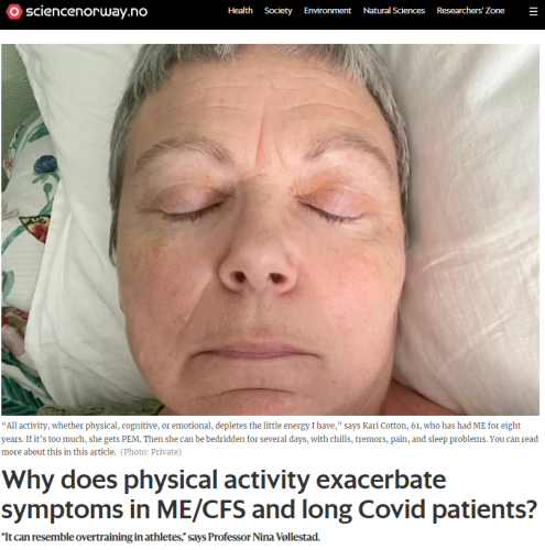 Photo of a woman in bed with her eyes closed

“All activity, whether physical, cognitive, or emotional, depletes the little energy I have,” says Kari Cotton, 61, who has had ME for eight years. If it’s too much, she gets PEM. Then she can be bedridden for several days, with chills, tremors, pain, and sleep problems. You can read more about this in this article. (Photo: Private)

Why does physical activity exacerbate symptoms in ME/CFS and long Covid patients?

“It can resemble overtraining in athletes,” says Professor Nina Vøllestad.