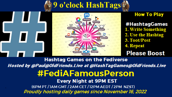 Poster Meme announcing New Game

Featured image, large blue hashTag and Fediverse circle, (Robert Martinez, CC BY-SA)
Text:
 9 o'clock Hashtag

How to play
#HashTagGames

 Write something awesome, Use the Hashtag, Toot/Post and Repeat!

Please Boost

Hashtag Games on Mastodon and the entire Fediverse.

 hosted by @paul@OldFriends.Live
#FediAFamousPerson

Every Night, 9PM EST, (6PM PT / 1AM GMT / 2AM CET / 12PM AEDT / 2PM  NZST)
Proudly hosting daily games since November 16, 2022