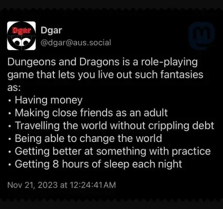 @dgar@aus.social

Dungeons and Dragons is a role-playing game that lets you live out such fantasies ESH

« Having money

« Making close friends as an adult

- Travelling the world without crippling debt - Being able to change the world

« Getting better at something with practice « Getting 8 hours of sleep each night

Nov 21, 2023 at 12:24:41AM 