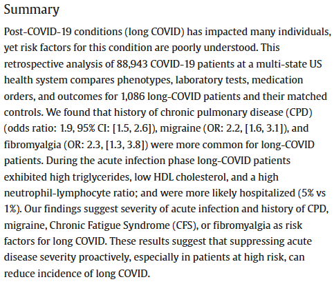 Summary
Post-COVID-19 conditions (long COVID) has impacted many individuals, yet risk factors for this condition are poorly understood. This retrospective analysis of 88,943 COVID-19 patients at a multi-state US health system compares phenotypes, laboratory tests, medication orders, and outcomes for 1,086 long-COVID patients and their matched controls. We found that history of chronic pulmonary disease (CPD) (odds ratio: 1.9, 95% CI: [1.5, 2.6]), migraine (OR: 2.2, [1.6, 3.1]), and fibromyalgia (OR: 2.3, [1.3, 3.8]) were more common for long-COVID patients. During the acute infection phase long-COVID patients exhibited high triglycerides, low HDL cholesterol, and a high neutrophil-lymphocyte ratio; and were more likely hospitalized (5% vs 1%). Our findings suggest severity of acute infection and history of CPD, migraine, Chronic Fatigue Syndrome (CFS), or fibromyalgia as risk factors for long COVID. These results suggest that suppressing acute disease severity proactively, especially in patients at high risk, can reduce incidence of long COVID.